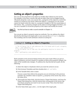 Chapter 9 ✦ Generating ActionScript to Modify Objects          173

       Getting an object’s properties
       You can use the properties of an object to modify other objects in your movie.
       For example, if you have a movie clip with an object that can be dragged exactly
       100 pixels along the x axis, you can use the _x property of the object to control the
       volume of a sound in your movie. When the object’s _x property is 0, the sound
       cannot be heard; when the value of _x property changes to 100, the sound plays at
       full volume. The _x property changes as the object is being dragged; therefore, you
       can use a variable to record the property of the object and modify the sound.

Cross-        You find out how to make a sound controller in Chapter 13.
Reference


       You can get an object’s property using two methods. You can address the object
       directly by referring to its target path, or you can use the getProperty function.
       The resulting code for both methods is shown in Listing 9-3.


            Listing 9-3: Getting an Object’s Properties
         // The    following line of code addresses the clip target path to get a property
         yPos =    _root.sphereClip._y;
         // The    following line of code uses the getProperty function to return the
       property
         yPos =    getProperty(_root.sphereClip,_y);




       Both examples in the previous listing retrieve the same result. When you get an
       object’s property, you set it equal to a variable so that as the property changes, the
       value of the variable also changes. To address the clip directly by its path, do the
       following:

            1. Select the object or keyframe where you want the action to occur.
            2. Click Actions➪Variables and then double-click set variable.
            3. In the Variable field, enter a name.
              Choose a name that reflects the property you are retrieving. In the previous
              example, the variable’s value is equal to _y property of the movie clip, hence
              the name yPos.
            4. Click inside the Value field, click the Insert a Target Path button, and from the
               Target Path dialog box, click the button that corresponds to the movie clip
               you whose property you want to use in your script. Then close the Insert
               Target Path dialog box.
            5. In the Value field, type a dot ( . ) to the right of the target path.
 
