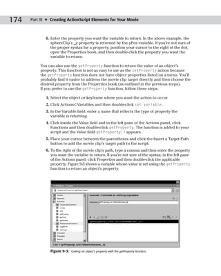 174   Part III ✦ Creating ActionScript Elements for Your Movie



              6. Enter the property you want the variable to return. In the above example, the
                 sphereClip’s _y property is returned by the yPos variable. If you’re not sure of
                 the proper syntax for a property, position your cursor to the right of the dot,
                 open the Properties book, and then double-click the property you want the
                 variable to return.

           You can also use the getProperty function to return the value of an object’s
           property. This function is not as easy to use as the setProperty action because
           the getProperty function does not have object properties listed on a menu. You’ll
           probably find it easier to address the movie clip target directly and then choose the
           desired property from the Properties book (as outlined in the previous steps).
           If you prefer to use the getProperty function, follow these steps:

              1. Select the object or keyframe where you want the action to occur.
              2. Click Actions➪Variables and then double-click set variable.
              3. In the Variable field, enter a name that reflects the type of property the
                 variable is returning.
              4. Click inside the Value field and in the left pane of the Actions panel, click
                 Functions and then double-click getProperty. The function is added to your
                 script and the Value field getProperty() appears.
              5. Place your cursor between the parentheses and click the Insert a Target Path
                 button to add the movie clip’s target path to the script.
              6. To the right of the movie clip’s path, type a comma and then enter the property
                 you want the variable to return. If you’re not sure of the syntax, in the left pane
                 of the Actions panel, click Properties and then double-click the applicable
                 property. Figure 9-3 shows a variable whose value is set using the getProperty
                 function to return an object’s property.




                Figure 9-3:   Getting an object’s property with the getProperty function.
 