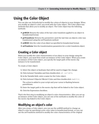 Chapter 9 ✦ Generating ActionScript to Modify Objects        175

Using the Color Object
  You can also use ActionScript to modify the colors of objects in your designs. When
  you modify an object’s color, you work with the Color object. The Color object has
  methods that allow you to modify an object. The Color object has the following
  methods:

     ✦ getRGB: Returns the value of the last color transform applied to an object in
       hexadecimal format.
     ✦ getTransform: Returns the parameters used the last time an objects color was
       transformed using the setTransform method.
     ✦ setRGB: Sets the color of an object as specified in hexadecimal format.
     ✦ setTranform: Sets the transformation parameters for a color transform object.


  Creating a Color object
  When you modify the color characteristics of an object in your design using the
  Color object, you must first create an instance of the Color object. When you create
  an instance of the Color object, you specify the target path of the movie clip
  instance to be transformed.

  To create a Color object:

     1. Select the object or keyframe that will be used to trigger the change.
     2. Click Actions➪Variables and then double-click set variable.
     3. In the Variable field, enter a name for the Color object.
     4. Click Actions➪Objects➪Movie➪Color and then double-click newColor.
       The action is added to your script and your cursor is flashing between
       parentheses.
     5. Enter the target path to the movie clip that will be linked to the Color object.
     6. Click the Expression checkbox.

  That’s the first step in modifying an object’s color characteristics. After you set up
  an instance of the Color object, you use one of the methods to modify the color of
  the movie clip linked to the Color object.


  Modifying an object’s color
  After you create a Color object, you can use the setRGB method to change an
  object’s color by specifying a new color value in hexadecimal format, or you can
  use the setTransform method to modify the color characteristics of the original
 