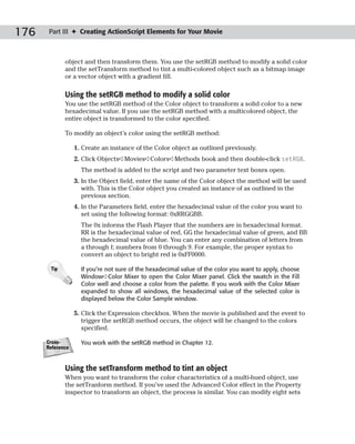 176    Part III ✦ Creating ActionScript Elements for Your Movie



             object and then transform them. You use the setRGB method to modify a solid color
             and the setTransform method to tint a multi-colored object such as a bitmap image
             or a vector object with a gradient fill.

             Using the setRGB method to modify a solid color
             You use the setRGB method of the Color object to transform a solid color to a new
             hexadecimal value. If you use the setRGB method with a multicolored object, the
             entire object is transformed to the color specified.

             To modify an object’s color using the setRGB method:

                  1. Create an instance of the Color object as outlined previously.
                  2. Click Objects➪Movies➪Colors➪Methods book and then double-click setRGB.
                    The method is added to the script and two parameter text boxes open.
                  3. In the Object field, enter the name of the Color object the method will be used
                     with. This is the Color object you created an instance of as outlined in the
                     previous section.
                  4. In the Parameters field, enter the hexadecimal value of the color you want to
                     set using the following format: 0xRRGGBB.
                    The 0x informs the Flash Player that the numbers are in hexadecimal format.
                    RR is the hexadecimal value of red, GG the hexadecimal value of green, and BB
                    the hexadecimal value of blue. You can enter any combination of letters from
                    a through f; numbers from 0 through 9. For example, the proper syntax to
                    convert an object to bright red is 0xFF0000.

       Tip          If you’re not sure of the hexadecimal value of the color you want to apply, choose
                    Window➪Color Mixer to open the Color Mixer panel. Click the swatch in the Fill
                    Color well and choose a color from the palette. If you work with the Color Mixer
                    expanded to show all windows, the hexadecimal value of the selected color is
                    displayed below the Color Sample window.

                  5. Click the Expression checkbox. When the movie is published and the event to
                     trigger the setRGB method occurs, the object will be changed to the colors
                     specified.

      Cross-        You work with the setRGB method in Chapter 12.
      Reference



             Using the setTransform method to tint an object
             When you want to transform the color characteristics of a multi-hued object, use
             the setTranform method. If you’ve used the Advanced Color effect in the Property
             inspector to transform an object, the process is similar. You can modify eight sets
 