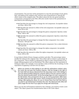 Chapter 9 ✦ Generating ActionScript to Modify Objects              177

      of parameters. You use four of the parameters to vary the percentage of red, green,
      blue, and alpha in the original color, and four sets of parameters to specify the
      offset values of the original color. The offset values for the red, green and blue
      components correspond to the 8-bit, 256-color model. Each of the parameters is
      described in the following list:

         ✦ ra: Specifies the percentage to change the red component. Acceptable values
           are from –100 to 100.
         ✦ rb: Specifies the amount to offset of the red component. Acceptable values are
           from 255 to 255.
         ✦ ga: Specifies the percentage to change the green component. Specify a value
           from –100 to 100.
         ✦ gb: Specifies the amount to offset the green component. Specify a value from
           –255 to 255.
           ba: Specifies the percentage to change the blue component. Use a value
           between –100 and 100.
         ✦ bb: Specifies the amount to offset the green component. Use a value between
           –255 and 255.
         ✦ aa: Specifies the percentage to change the alpha component. Acceptable
           values are from –100 to 100.
         ✦ ab: Specifies the amount to offset the alpha component. Acceptable values are
           from –255 to 255.

      It may help to think of these changes as before and after. The percentage values
      modify the values in the original color. They either add or remove a percentage of
      the component. This is similar to adjusting an object’s color characteristics in an
      image editing program such as Photoshop. The offset values are the equivalent of
      tinting an object. For example, if you specify a value of 255 for the rb setting, it’s the
      equivalent of applying a red tint over an object.

Tip        Before you decide on what settings to use with the setTransform method, select
           the movie clip and open the Property inspector. Click the triangle to the right of
           the Color field and choose Advanced from the drop-down menu. Click Settings to
           open the Advanced Effect dialog box. Drag the sliders in the two columns until you
           have the desired transformation. Jot the percentage figure for each component in
           the left window. They correspond to the ra, ga, ba, and aa parameters. Write down
           the offset values from the right column. These correspond to the rb, gb, bb, and ab
           settings. After getting the values, be sure to choose None from the Color field as
           you want to use ActionScript to transform the color. The Advanced Color effect will
           yield a larger file size than if you apply the change with ActionScript.

      When you use the setTransform method to tint a bitmap, you need to create a new
      object. The object passes the transformation data to the Color object.
 