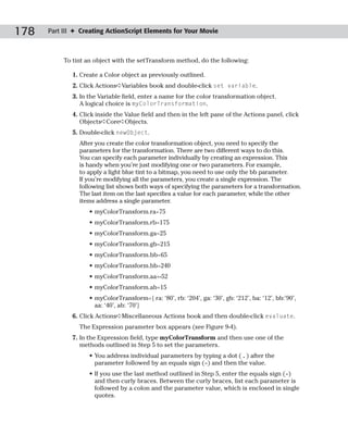178   Part III ✦ Creating ActionScript Elements for Your Movie



           To tint an object with the setTransform method, do the following:

              1. Create a Color object as previously outlined.
              2. Click Actions➪Variables book and double-click set variable.
              3. In the Variable field, enter a name for the color transformation object.
                 A logical choice is myColorTransformation.
              4. Click inside the Value field and then in the left pane of the Actions panel, click
                 Objects➪Core➪Objects.
              5. Double-click newObject.
                After you create the color transformation object, you need to specify the
                parameters for the transformation. There are two different ways to do this.
                You can specify each parameter individually by creating an expression. This
                is handy when you’re just modifying one or two parameters. For example,
                to apply a light blue tint to a bitmap, you need to use only the bb parameter.
                If you’re modifying all the parameters, you create a single expression. The
                following list shows both ways of specifying the parameters for a transformation.
                The last item on the last specifies a value for each parameter, while the other
                items address a single parameter.
                    • myColorTransform.ra=75
                    • myColorTransform.rb=175
                    • myColorTransform.ga=25
                    • myColorTransform.gb=215
                    • myColorTransform.bb=65
                    • myColorTransform.bb=240
                    • myColorTransform.aa=-52
                    • myColorTransform.ab=15
                    • myColorTransform={ ra: ‘80’, rb: ‘204’, ga: ‘30’, gb: ‘212’, ba: ‘12’, bb:’90’,
                      aa: ‘40’, ab: ‘70’}
              6. Click Actions➪Miscellaneous Actions book and then double-click evaluate.
                The Expression parameter box appears (see Figure 9-4).
              7. In the Expression field, type myColorTransform and then use one of the
                 methods outlined in Step 5 to set the parameters.
                    • You address individual parameters by typing a dot ( . ) after the
                      parameter followed by an equals sign (=) and then the value.
                    • If you use the last method outlined in Step 5, enter the equals sign (=)
                      and then curly braces. Between the curly braces, list each parameter is
                      followed by a colon and the parameter value, which is enclosed in single
                      quotes.
 