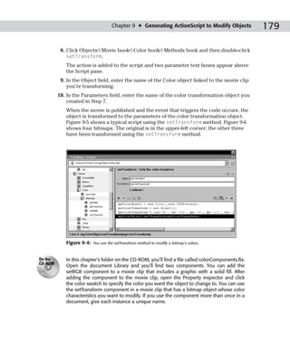 Chapter 9 ✦ Generating ActionScript to Modify Objects            179

          8. Click Objects➪Movie book➪Color book➪Methods book and then double-click
             setTransform.
            The action is added to the script and two parameter text boxes appear above
            the Script pane.
          9. In the Object field, enter the name of the Color object linked to the movie clip
             you’re transforming.
         10. In the Parameters field, enter the name of the color transformation object you
             created in Step 7.
            When the movie is published and the event that triggers the code occurs, the
            object is transformed to the parameters of the color transformation object.
            Figure 9-5 shows a typical script using the setTransform method. Figure 9-6
            shows four bitmaps. The original is in the upper-left corner; the other three
            have been transformed using the setTransform method.




            Figure 9-4:   You use the setTransform method to modify a bitmap’s colors.



On the      In this chapter’s folder on the CD-ROM, you’ll find a file called colorComponents.fla.
CD-ROM
            Open the document Library and you’ll find two components. You can add the
            setRGB component to a movie clip that includes a graphic with a solid fill. After
            adding the component to the movie clip, open the Property inspector and click
            the color swatch to specify the color you want the object to change to. You can use
            the setTransform component in a movie clip that has a bitmap object whose color
            characteristics you want to modify. If you use the component more than once in a
            document, give each instance a unique name.
 
