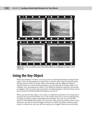 180   Part III ✦ Creating ActionScript Elements for Your Movie




                   1                                    2




                    3                                   4




           Figure 9-5: You can achieve some interesting effects by modifying an object’s color
           properties.



      Using the Key Object
           When you program a button, you can get it to accept keyboard input using the Key
           object. You can also program a movie clip to execute when a key is pressed using
           the Key Down or Key Up events. When your design calls for different things to
           happen based on a user’s keyboard input, you use methods of the Key object. For
           example, you can program an object to do different things by using the Arrow keys
           as triggers. If the up arrow key is pressed, one thing happens; when the Down arrow
           key is pressed something different happens, and so on.

           When you use the Key object, you create a conditional statement. If a certain key is
           pressed, the actions that follow occur. The actions that occur can be anything from
           an object moving to images appearing from off Stage. You can even use the Key
           object to load additional content. You can have a key press as a button event, and a
           key press can also be used to trigger actions in a movie clip. With a button mouse
           event or a clip event, you can only use one key as a trigger. When you use the Key
 