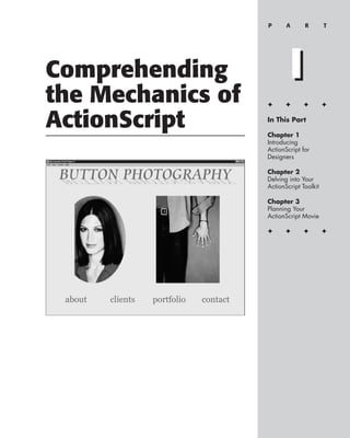 P      A      R        T




Comprehending              I
the Mechanics of   ✦      ✦      ✦        ✦


ActionScript       In This Part

                   Chapter 1
                   Introducing
                   ActionScript for
                   Designers

                   Chapter 2
                   Delving into Your
                   ActionScript Toolkit

                   Chapter 3
                   Planning Your
                   ActionScript Movie

                   ✦      ✦      ✦        ✦
 