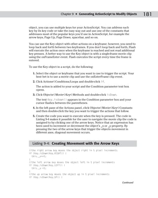 Chapter 9 ✦ Generating ActionScript to Modify Objects            181

object, you can use multiple keys for your ActionScript. You can address each
key by its key code or take the easy way out and use one of the constants that
addresses most of the popular keys you’d use in ActionScript, for example the
arrow keys, Page Up, Page Down, spacebar, and so on.

You can use the Key object with other actions on a keyframe; however, you need to
loop back and forth between two keyframes. If you don’t loop back and forth, Flash
will execute the action once when the keyframe is reached and not read additional
key presses. A better way to use the Key object is with a single-frame movie clip
using the onFrameEnter event. Flash executes the script every time the frame is
entered.

To use the Key object in a script, do the following:

   1. Select the object or keyframe that you want to use to trigger the script. Your
      best bet is to use a movie clip and use the onEnterFrame clip event.
   2. Click Actions➪Conditions/Loops and double-click if.
     The action is added to your script and the Condition parameter text box
     opens.
   3. Click Objects➪Movie➪Key➪Methods and double-click isDown.
     The text Key.isdown() appears in the Condition parameter box and your
     cursor flashes between the parentheses.
   4. In the left pane of the Actions panel, click Objects➪Movie➪Key➪Constants
      and then double-click the key you want to trigger the actions that follow.
   5. Create the code you want to execute when the key is pressed. The code in
      Listing 9-4 makes it possible for the user to navigate the movie clip the code is
      assigned to by clicking one of the arrow keys. Notice that an expression has
      been used to increment or decrement the object’s _x or _y property. By
      pressing the two of the arrow keys that trigger the objects movement in
      different axes, diagonal movement occurs.



  Listing 9-4: Creating Movement with the Arrow Keys
//the right arrow key moves the object right in 5 pixel increments
if (Key.isDown(Key.RIGHT)) {
  this._x+=5;
}
//the left arrow key moves the object left in 5 pixel increments
if (Key.isDown(Key.LEFT)) {
  this._x-=5;
}
//the up arrow key moves the object up in 5 pixel increments
if (Key.isDown(Key.UP)) {

                                                                           Continued
 