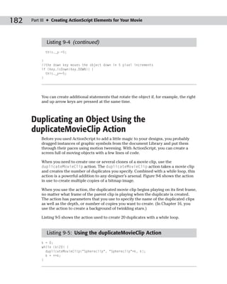 182   Part III ✦ Creating ActionScript Elements for Your Movie




             Listing 9-4 (continued)
             this._y-=5;

           }
           //the down key moves the object down in 5 pixel increments
           if (Key.isDown(Key.DOWN)) {
             this._y+=5;
           }




           You can create additional statements that rotate the object if, for example, the right
           and up arrow keys are pressed at the same time.



      Duplicating an Object Using the
      duplicateMovieClip Action
           Before you used ActionScript to add a little magic to your designs, you probably
           dragged instances of graphic symbols from the document Library and put them
           through their paces using motion tweening. With ActionScript, you can create a
           screen full of moving objects with a few lines of code.

           When you need to create one or several clones of a movie clip, use the
           duplicateMovieClip action. The duplicateMovieClip action takes a movie clip
           and creates the number of duplicates you specify. Combined with a while loop, this
           action is a powerful addition to any designer’s arsenal. Figure 9-6 shows the action
           in use to create multiple copies of a bitmap image.

           When you use the action, the duplicated movie clip begins playing on its first frame,
           no matter what frame of the parent clip is playing when the duplicate is created.
           The action has parameters that you use to specify the name of the duplicated clips
           as well as the depth, or number of copies you want to create. (In Chapter 16, you
           use the action to create a background of twinkling stars.)

           Listing 9-5 shows the action used to create 20 duplicates with a while loop.


             Listing 9-5: Using the duplicateMovieClip Action
           k = 0;
           while (k<20) {
             duplicateMovieClip(“Sphereclip”, “Sphereclip”+k, k);
             k = ++k;
           }
 