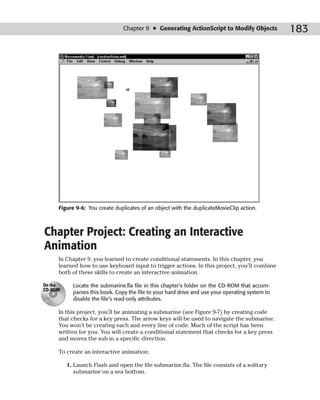 Chapter 9 ✦ Generating ActionScript to Modify Objects            183




     Figure 9-6: You create duplicates of an object with the duplicateMovieClip action.



Chapter Project: Creating an Interactive
Animation
     In Chapter 9, you learned to create conditional statements. In this chapter, you
     learned how to use keyboard input to trigger actions. In this project, you’ll combine
     both of these skills to create an interactive animation.

On the     Locate the submarine.fla file in this chapter’s folder on the CD-ROM that accom-
CD-ROM
           panies this book. Copy the file to your hard drive and use your operating system to
           disable the file’s read-only attributes.

     In this project, you’ll be animating a submarine (see Figure 9-7) by creating code
     that checks for a key press. The arrow keys will be used to navigate the submarine.
     You won’t be creating each and every line of code. Much of the script has been
     written for you. You will create a conditional statement that checks for a key press
     and moves the sub in a specific direction.

     To create an interactive animation:

         1. Launch Flash and open the file submarine.fla. The file consists of a solitary
            submarine on a sea bottom.
 