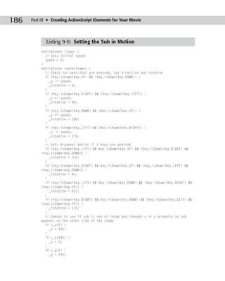 186   Part III ✦ Creating ActionScript Elements for Your Movie




             Listing 9-6: Setting the Sub in Motion
           onClipEvent (load) {
             // sets initial speed
             speed = 2;
           }
           onClipEvent (enterFrame) {
             // Check for keys that are pressed, set direction and rotation
             if (Key.isDown(Key.UP) && !Key.isDown(Key.DOWN)) {
               _y -= speed;
               _rotation = 0;
             }
             if (Key.isDown(Key.RIGHT) && !Key.isDown(Key.LEFT)) {
               _x += speed;
               _rotation = 90;
             }
             if (Key.isDown(Key.DOWN) && !Key.isDown(Key.UP)) {
               _y += speed;
               _rotation = 180;
             }
             if (Key.isDown(Key.LEFT) && !Key.isDown(Key.RIGHT)) {
               _x -= speed;
               _rotation = 270;
             }
             // Sets diagonal motion if 2 keys are pressed
             if (Key.isDown(Key.LEFT) && Key.isDown(Key.UP) && !Key.isDown(Key.RIGHT) &&
           !Key.isDown(Key.DOWN)) {
               _rotation = 315;
             }
             if (Key.isDown(Key.RIGHT) && Key.isDown(Key.UP) && !Key.isDown(Key.LEFT) &&
           !Key.isDown(Key.DOWN)) {
               _rotation = 45;
             }
             if (Key.isDown(Key.LEFT) && Key.isDown(Key.DOWN) && !Key.isDown(Key.RIGHT) &&
           !Key.isDown(Key.UP)) {
               _rotation = 225;
             }
             if (Key.isDown(Key.RIGHT) && Key.isDown(Key.DOWN) && !Key.isDown(Key.LEFT) &&
           !Key.isDown(Key.UP)) {
               _rotation = 135;
             }
             // Checks to see if sub is out of range and changes x or y property so sub
           appears on the other side of the stage
             if (_x<5) {
               _x = 435;
             }
             if (_x>435) {
               _x = 5;
             }
             if (_y<5) {
               _y = 435;
 