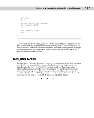 Chapter 9 ✦ Generating ActionScript to Modify Objects           187

      }
      if (_y>435) {
        _y = 5;
      }
      // Increases and decreases sub speed
      if (Key.isDown(Key.SHIFT)) {
        speed = 7;
      }
      if (Key.isDown(Key.SPACE)) {
        speed = 2;
      }
  }




  As you study the above listing, you’ll see several comments (the text preceded by
  two forward slashes) that explain what the following lines of code accomplish. All
  of the code that sets the sub in motion follows the enterFrame clip event. When you
  use the enterFrame clip event with a single frame movie clip, Flash continually
  reevaluates the code that follows.



Designer Notes
  In this chapter, you learned to modify objects by changing their properties. Modifying
  an object’s color characteristics was another key topic in this chapter. You were
  introduced to the duplicateMovieClip action, which you’ll use in upcoming
  chapters to create eye candy for your Flash designs. You also learned to generate
  action after a key is pressed. The chapter project combined your knowledge of
  conditional statements with the Key object to create an interactive animation. In the
  next chapter, you learn to work with dynamic and input text objects.

                                 ✦       ✦       ✦
 