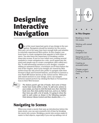 Designing
Interactive
                                                                              10
                                                                               C H A P T E R




                                                                              ✦     ✦      ✦      ✦


Navigation                                                                    In This Chapter

                                                                              Breaking a movie
                                                                              into scenes



       O
                                                                              Working with named
              ne of the most important parts of any design is the nav-        anchors
              igation. Navigation should be intuitive for the novice
       Web user, yet at the same time have enough bells and whistles          Creating a
       to entertain experienced Web surfers. In this chapter, you             navigation bar
       learn how to create navigation that appeals to both types of
       users. You also learn the importance of breaking a movie               Designing an On
       down into scenes. If you’ve ever toiled over creating several          When Pressed button
       symbols to create navigation for a site, you’ll appreciate the
       quick and simple way to create a navigation (also called nav)          Creating an
       bar. To add interesting variation to your designs, consider            animated button
       adding an animated button, a technique you’ll learn before the
       end of the chapter. And if your designs are viewed by Web              Chapter project:
       surfers from the old school who prefer to navigate with their          Creating a flyout
       browser’s Back and Forward buttons, you’ll learn to harness a          menu
       new Flash MX feature known as the named anchor. When you
       add named anchors to your design, users can navigate
                                                                              ✦     ✦      ✦      ✦
       between named anchors by clicking the Back or Forward but-
       tons in their Web browser.

Note        The Actions panel’s got lots of books. And some of these
            books have books within a book. To add some actions to
            your scripts, you have to click this book icon, then click that
            book icon, then click another book icon, and so on. Rather
            than bore you with a lot of words, I’m going to show the
            path to each action as shown in the following example:
            Click Actions➪Movie Control and then double-click goto.




Navigating to Scenes
       When you create a movie that uses an introduction before the
       main movie, you can save yourself a lot of time by breaking
       the movie into scenes. Breaking a movie into scenes makes it
       easier to find objects, especially if you end up adding a lot of
 