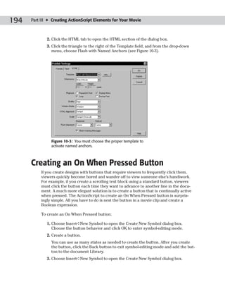 194   Part III ✦ Creating ActionScript Elements for Your Movie



              2. Click the HTML tab to open the HTML section of the dialog box.
              3. Click the triangle to the right of the Template field, and from the drop-down
                 menu, choose Flash with Named Anchors (see Figure 10-3).




                Figure 10-3: You must choose the proper template to
                activate named anchors.



      Creating an On When Pressed Button
           If you create designs with buttons that require viewers to frequently click them,
           viewers quickly become bored and wander off to view someone else’s handiwork.
           For example, if you create a scrolling text block using a standard button, viewers
           must click the button each time they want to advance to another line in the docu-
           ment. A much more elegant solution is to create a button that is continually active
           when pressed. The ActionScript to create an On When Pressed button is surpris-
           ingly simple. All you have to do is nest the button in a movie clip and create a
           Boolean expression.

           To create an On When Pressed button:

              1. Choose Insert➪New Symbol to open the Create New Symbol dialog box.
                 Choose the button behavior and click OK to enter symbol-editing mode.
              2. Create a button.
                You can use as many states as needed to create the button. After you create
                the button, click the Back button to exit symbol-editing mode and add the but-
                ton to the document Library.
              3. Choose Insert➪New Symbol to open the Create New Symbol dialog box.
 