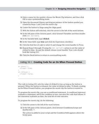 Chapter 10 ✦ Designing Interactive Navigation         195

   4. Enter a name for the symbol, choose the Movie Clip behavior, and then click
      OK to enter symbol-editing mode.
   5. Open the document Library and drag an instance of the button symbol you
      created in Steps 1 and 2 into the movie clip.
   6. Center the button to Stage using the Align panel.
   7. With the button still selected, click the arrow to the left of the word Actions.
   8. In the left pane of the Actions panel, click Actions➪Variables and then double-
      click set variable.
   9. In the Variable field, type clicked.
 10. In the Value field, type true and click the Expression checkbox.
 11. Click the first line of code to select it and change the event handler to Press.
 12. Repeat Steps 8 through 10 using the set variable action to set the value of
     clicked to false. Accept the default release event handler. Your code should
     look like Listing 10-1.
 13. Click the Back button to return to movie-editing mode.



  Listing 10-1: Creating Code for an On When Pressed Button
on (press) {
  clicked = true;
}
on (release) {
  clicked = false;
}




The code in Listing 10-1 sets the value of clicked to true as long as the button is
pressed. When the button is released, the value of clicked is false. To finish creating
an On When Pressed button, you program the movie clip the button is nested in.

To program the movie clip, you use a conditional statement. A conditional statement
evaluates a statement, and if the condition is true, executes the code that follows. If
the statement evaluates as false, the next bit of code executes.

To program the movie clip, do the following:

   1. Click the arrow to the left of the word Actions.
   2. In the left pane of the Actions panel, click Actions➪Conditions/Loops and
      double-click if.
     The action is added to your script and the Condition field appears above the
     Script pane.
 