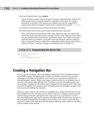 196   Part III ✦ Creating ActionScript Elements for Your Movie



              3. In the Condition field, type clicked.
                That’s all that’s needed. You don’t have to create a statement like clicked=true.
                Flash knows that the clicked variable is a Boolean expression. To create a
                statement to evaluate if the button isn’t clicked, you use the Logical NOT
                operator discussed in Chapter 9 and create a statement that reads !clicked.
              4. Create the code that executes when the button is clicked.
              5. Click the first line of code and choose the EnterFrame clip event.
                When you choose the EnterFrame clip event, Flash executes the code in the
                movie clip every time the frame is entered, which is just what you want. When
                the user presses the mouse button and holds it down, the script is executed
                until the button is released, upon which time the Boolean value of clicked is
                false. Listing 10-2 shows a script that continually scrolls a block of text while a
                button is clicked. You’ll be creating a scrolling text box in Chapter 11.



             Listing 10-2: Programming the Movie Clip
           onClipEvent (enterFrame) {
             if (clicked) {
               _root.ScrollBox.scroll+=1;       }
             }
           }




      Creating a Navigation Bar
           In your role as a designer, you’ve probably created quite a few navigation bars for
           your HTML designs. Navigation bars in Flash are similar; however, you can take
           advantage of symbols to streamline your work. As you may know, symbols are
           reusable graphic objects. When you create a button symbol for a navigation bar, it
           uses the same shape with different text. Therefore, you can streamline your work
           by creating a template for the button and a template for the button label. After you
           create the template, it’s a simple matter of duplicating each template, giving it a dif-
           ferent name and editing the contents.

           When you plan a movie that will have a navigation bar, create the document to suit
           the navigation bar. For example, if your client needs you to design a movie with six
           buttons and you decide a navigation bar is the way to go, you’ll need to create a
           document 600 pixels wide and six buttons 100 pixels wide. The font size you use for
           the text label is dictated by the longest word. In this case, choose a font size that
           keeps the width of the label less than 95 pixels to allow for space between the label
           and the border of the button
 