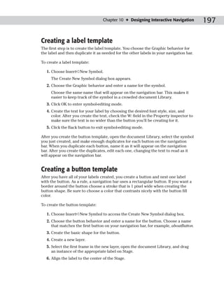 Chapter 10 ✦ Designing Interactive Navigation         197

Creating a label template
The first step is to create the label template. You choose the Graphic behavior for
the label and then duplicate it as needed for the other labels in your navigation bar.

To create a label template:

   1. Choose Insert➪New Symbol.
     The Create New Symbol dialog box appears.
   2. Choose the Graphic behavior and enter a name for the symbol.
     Choose the same name that will appear on the navigation bar. This makes it
     easier to keep track of the symbol in a crowded document Library.
   3. Click OK to enter symbol-editing mode.
   4. Create the text for your label by choosing the desired font style, size, and
      color. After you create the text, check the W: field in the Property inspector to
      make sure the text is no wider than the button you’ll be creating for it.
   5. Click the Back button to exit symbol-editing mode.

After you create the button template, open the document Library, select the symbol
you just created, and make enough duplicates for each button on the navigation
bar. When you duplicate each button, name it as it will appear on the navigation
bar. After you create the duplicates, edit each one, changing the text to read as it
will appear on the navigation bar.


Creating a button template
After you have all of your labels created, you create a button and nest one label
with the button. As a rule, a navigation bar uses a rectangular button. If you want a
border around the button choose a stroke that is 1 pixel wide when creating the
button shape. Be sure to choose a color that contrasts nicely with the button fill
color.

To create the button template:

   1. Choose Insert➪New Symbol to access the Create New Symbol dialog box.
   2. Choose the button behavior and enter a name for the button. Choose a name
      that matches the first button on your navigation bar, for example, aboutButton.
   3. Create the basic shape for the button.
   4. Create a new layer.
   5. Select the first frame in the new layer, open the document Library, and drag
      an instance of the appropriate label on Stage.
   6. Align the label to the center of the Stage.
 