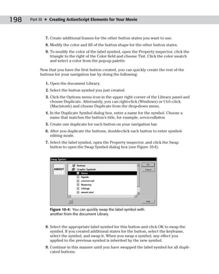 198   Part III ✦ Creating ActionScript Elements for Your Movie



              7. Create additional frames for the other button states you want to use.
              8. Modify the color and fill of the button shape for the other button states.
              9. To modify the color of the label symbol, open the Property inspector, click the
                 triangle to the right of the Color field and choose Tint. Click the color swatch
                 and select a color from the pop-up palette.

           Now that you have the first button created, you can quickly create the rest of the
           buttons for your navigation bar by doing the following:

              1. Open the document Library.
              2. Select the button symbol you just created.
              3. Click the Options menu icon in the upper right corner of the Library panel and
                 choose Duplicate. Alternately, you can right-click (Windows) or Ctrl+click
                 (Macintosh) and choose Duplicate from the drop-down menu.
              4. In the Duplicate Symbol dialog box, enter a name for the symbol. Choose a
                 name that matches the button’s title, for example, servicesButton.
              5. Create one duplicate for each button on your navigation bar.
              6. After you duplicate the buttons, double-click each button to enter symbol-
                 editing mode.
              7. Select the label symbol, open the Property inspector, and click the Swap
                 button to open the Swap Symbol dialog box (see Figure 10-4).




                Figure 10-4: You can quickly swap the label symbol with
                another from the document Library.


              8. Select the appropriate label symbol for this button and click OK to swap the
                 symbol. If you created additional states for the button, select the keyframe,
                 select the symbol, and swap it. When you swap a symbol, any effect you
                 applied to the previous symbol is inherited by the new symbol.
              9. Continue in this manner until you have swapped the label symbol for all dupli-
                 cated buttons.
 
