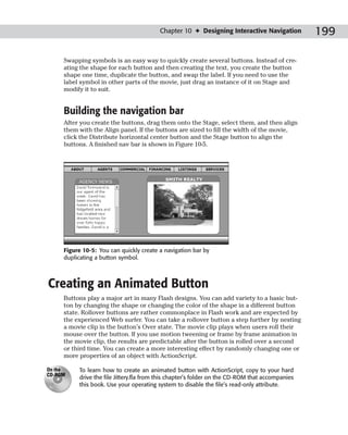 Chapter 10 ✦ Designing Interactive Navigation           199

     Swapping symbols is an easy way to quickly create several buttons. Instead of cre-
     ating the shape for each button and then creating the text, you create the button
     shape one time, duplicate the button, and swap the label. If you need to use the
     label symbol in other parts of the movie, just drag an instance of it on Stage and
     modify it to suit.


     Building the navigation bar
     After you create the buttons, drag them onto the Stage, select them, and then align
     them with the Align panel. If the buttons are sized to fill the width of the movie,
     click the Distribute horizontal center button and the Stage button to align the
     buttons. A finished nav bar is shown in Figure 10-5.




     Figure 10-5: You can quickly create a navigation bar by
     duplicating a button symbol.



Creating an Animated Button
     Buttons play a major art in many Flash designs. You can add variety to a basic but-
     ton by changing the shape or changing the color of the shape in a different button
     state. Rollover buttons are rather commonplace in Flash work and are expected by
     the experienced Web surfer. You can take a rollover button a step further by nesting
     a movie clip in the button’s Over state. The movie clip plays when users roll their
     mouse over the button. If you use motion tweening or frame by frame animation in
     the movie clip, the results are predictable after the button is rolled over a second
     or third time. You can create a more interesting effect by randomly changing one or
     more properties of an object with ActionScript.

On the    To learn how to create an animated button with ActionScript, copy to your hard
CD-ROM
          drive the file Jittery.fla from this chapter’s folder on the CD-ROM that accompanies
          this book. Use your operating system to disable the file’s read-only attribute.
 