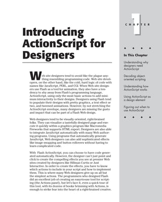 Introducing
ActionScript for
                                                                         1
                                                                      C H A P T E R




                                                                     ✦     ✦      ✦       ✦


Designers                                                            In This Chapter

                                                                     Understanding why
                                                                     designers need
                                                                     ActionScript


 W         eb site designers tend to avoid like the plague any-
           thing resembling programming code. Web site devel-
 opers, on the other hand, like the cold, hard logic of code with
                                                                     Decoding object-
                                                                     oriented scripting

 names like JavaScript, PERL, and CGI. When Web site design-         Understanding how
 ers use Flash as a tool for animation, they also have a ten-        ActionScript works
 dency to shy away from Flash’s programming language,
 ActionScript, using only the most basic actions to add mini-        Using ActionScript as
 mum interactivity to their designs. Designers using Flash tend      a design element
 to populate their designs with pretty graphics, a text effect or
 two, and tweened animations. However, by not stretching the         Figuring out when to
 ActionScript envelope, many designers are missing the gusto         use ActionScript
 and impact that can be part of a Flash Web design.
                                                                     ✦     ✦      ✦       ✦
 Web designers tend to be visually oriented, right-brained
 folks. They can visualize a tastefully designed page and exe-
 cute it quickly within a graphics program like Macromedia
 Fireworks that supports HTML export. Designers are also able
 to integrate JavaScript automatically with many Web author-
 ing programs. Using programs that automatically generate
 JavaScript, Web designers can also add sophisticated effects
 like image swapping and button rollovers without having to
 learn complicated code.

 With Flash ActionScript, you can choose to have code gener-
 ated automatically. However, the designer can’t just point and
 click to create the compelling effects you see at premier Web
 sites created by designers like Hillman Curtis or Juxt
 Interactive. In order to create the effects, you have to know
 which actions to include in your script and how to implement
 them. This is where many Web designers give up on all but
 the simplest actions. The programmers who designed Flash
 did an excellent job of creating an easy-to-use tool for script-
 ing (the Actions panel), but let’s face it, even a quick tour of
 this tool, with its dozens of books brimming with Actions, is
 enough to strike fear into the heart of a right-brained creative.
 