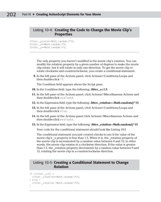 202   Part III ✦ Creating ActionScript Elements for Your Movie




             Listing 10-4: Creating the Code to Change the Movie Clip’s
                           Properties
           Jitter._yscale+=Math.random()*75;
           Jitter._x+=Math.random()*3;
           Jitter._y+=Math.random()*3;




                The only property you haven’t modified is the movie clip’s rotation. You can
                modify the rotation property by a given number of degrees to make the movie
                clip rotate, but it will rotate in only one direction. To get the movie clip to
                rotate clockwise and counterclockwise, you create a conditional statement.
              9. In the left pane of the Actions panel, click Actions➪Conditions/Loops and
                 then double-click if.
                The Condition field appears above the Script pane.
            10. In the Condition field, type the following: Jitter._x<1.5
            11. In the left pane of the Actions panel, click Actions➪Miscellaneous Actions and
                then double-click evaluate.
            12. In the Expression field, type the following: Jitter._rotation+=Math.random()*15
            13. In the left pane of the Actions panel, click Actions➪Conditions/Loops and
                then double-click else.
            14. In the left pane of the Actions panel click Actions➪Miscellaneous Actions and
                then double-click evaluate.
            15. In the Expression field, type the following: Jitter._rotation-=Math.random()*15
                Your code for the conditional statement should look like Listing 10-5
                The conditional statement you just created checks to see if the value of the
                movie clip’s _x property is less than 1.5. When it is, the _rotation property of
                the movie clip is incremented by a random value between 0 and 15; in other
                words, the movie clip rotates in a clockwise direction. If the value is greater
                than 1.5, the _rotation property decrements by a random value between 0 and
                15, rotating the movie clip in a counterclockwise direction.



             Listing 10-5: Creating a Conditional Statement to Change
                           Rotation
           if (Jitter._x<2) {
             Jitter._rotation+=Math.random()*15;
           } else {
             Jitter._rotation-=Math.random()*15;
           }
 