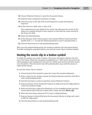 Chapter 10 ✦ Designing Interactive Navigation        203

 16. Choose Window➪Library to open the document Library.
 17. Drag the timer component anywhere on Stage.
 18. Click the arrow to the left of the word Properties to open the Property
     inspector.
 19. In the Pause for: field, enter a value of .3
     The component you just added to the movie clip will pause the movie on the
     frame for a random amount of time equal to or less than the value entered in
     the Pause for: field.
 20. Select the third keyframe.
 21. In the left pane of the Actions panel, click Actions➪Movie Control and then
     double-click goto. Accept the default parameters to go to and play frame 1.
 22. Click the Back button to exit symbol-editing mode.

After you exit symbol-editing mode, the symbol is added to the document Library.
To finish creating the animated button, you nest the movie clip in a button symbol.


Nesting the movie clip in a button symbol
To finish the project, you create a button. The movie clip will be added to the but-
ton’s Over frame. When the document is published as a *.SWF movie, the movie clip
will be playing in the background, but won’t be visible until viewers roll their mouse
over the button. Then the movie clip will randomly jitter away until the mouse is
rolled off the button.

To nest the movie clip in a button:

   1. Choose Insert➪New Symbol to open the Create New Symbol dialog box.
   2. Enter a name for the symbol, choose the Button behavior and then click OK to
      enter symbol-editing mode.
   3. Click the Up frame to select it and then choose Window➪Library.
   4. Drag an instance of the aboutLabel symbol on Stage and use the Align panel to
      center the symbol to Stage.
   5. Select the first layer, right-click (Windows) or Ctrl+click(Macintosh) and then
      choose Insert Layer from the context menu. Name the layer Movie clip.
   6. Select the Over frame and press F7 to insert a blank keyframe.
   7. Drag an instance of jitteryClip from the document Library on Stage and center
      it with the Align panel.
   8. Click the Back button to exit symbol-editing mode.
 