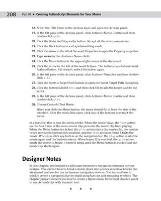 208   Part III ✦ Creating ActionScript Elements for Your Movie



            18. Select the 12th frame in the Actions layer and open the Actions panel.
            19. In the left pane of the Actions panel, click Actions➪Movie Control and then
                double-click goto.
            20. Click the Go to and Stop radio button. Accept all the other parameters.
            21. Click the Back button to exit symbol-editing mode.
            22. Click the arrow to the left of the word Properties to open the Property inspector.
            23. Type menu in the <Instance Name> field.
            24. Click the Menu button in the upper-right corner of the document.
            25. Click the arrow to the left of the word Actions. The Actions panel should read
                Actions-Button. If it doesn’t, select the button again.
            26. In the left pane of the Actions panel, click Actions➪Variables and then double-
                click with.
            27. Click the Insert a Target Path button to open the Insert Target Path dialog box.
            28. Click the button labeled menu and then click OK to add the target path to the
                script.
            29. In the left pane of the Actions panel, click Actions➪Movie Control and then
                double-click play.
            30. Choose Control➪Test Movie.
                When you click the Menu button, the menu should fly in from the side of the
                interface. After the menu flies open, click any of the buttons to retract the
                menu.

           In a nutshell, this is how the menu works: When the movie plays, the stop action
           on the first frame of the menu movie clip prevents the movie clip from playing.
           When the Menu button is clicked, the play action starts the movie clip, the motion
           tween moves the buttons into position, and the stop action in frame 6 halts the
           movie. When you click any button on the navigation bar, the play action starts the
           movie again and the buttons retract. When frame 12 is reached, the goto action
           sends the movie to frame 1 where it stops until the Menu button is clicked and the
           movie clip starts again.



      Designer Notes
           In this chapter, you learned to add some interactive navigation elements to your
           designs. You learned how to break a movie down into scenes as well as how to cre-
           ate named anchors for use as browser navigation devices. You learned how to
           quickly create a navigation bar by duplicating buttons and swapping symbols. The
           chapter project showed you how to create a flyout menu. In the next chapter you’ll
           to use ActionScript with dynamic text.

                                          ✦       ✦       ✦
 