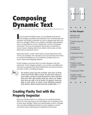 Composing
Dynamic Text
                                                                              11
                                                                               C H A P T E R




                                                                              ✦      ✦      ✦        ✦

                                                                              In This Chapter



       I  n your previous Flash forays, you probably used text in
          your designs, possibly even dynamic text. ActionScript and
       dynamic text make it possible for you to display data that you
                                                                              Working with
                                                                              dynamic text

                                                                              Creating input text
       store in variables. When you combine variables with dynamic
                                                                              boxes
       text, it is possible for you to change the content of dynamic
       text boxes. You can use dynamic text boxes to respond to
       viewer inputs, display data from within a text array, or load          Creating rich
       data from an external source.                                          formatted text

       Input text boxes, on the other hand, accept input from view-           Creating text links
       ers of your designs. For example, you can use input text boxes
       to accept information in an e-commerce design such as a                Loading text into a
       user’s name and shipping address.                                      movie

       In this chapter, you learn how to create dynamic text and              Chapter project:
       input text. As for chapter projects, you create a scrolling text       Creating a scrolling
       box that is populated by data loaded from an external source           text box
       and also create a scrolling marquee.
                                                                              Creating text fields
Note        The Actions panel’s got lots of books. And some of these
            books have books within a book. To add some actions to            Chapter project:
            your scripts, you have to click this book icon, then click that   Creating a ticker text
            book icon, then click another book icon, and so on. Rather        marquee
            than bore you with a lot of words, I’m going to show the
            path to each action as shown in the following example:            ✦      ✦      ✦        ✦
            Click Actions➪Movie Control and then double-click goto.




Creating Flashy Text with the
Property Inspector
       If you’re a Flash veteran, no doubt you’ve worked with the
       Text tool. You may have even used input text or dynamic text
       in your prior designs. When you add dynamic text to a design,
       you can add scrolling text boxes to your designs or create
       a text box where information is updated as the movie
 