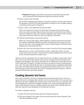 Chapter 11 ✦ Composing Dynamic Text           211

         • Password: Displays each letter entered as an asterisk to prevent the
           user’s password from being intercepted by someone nearby.
   6. Enter a name in the Var field.
     If you will be displaying this data in a dynamic text box, use the same name in
     the dynamic text box’s Var field. Remember to adhere to the variable naming
     conventions discussed in Chapter 9.
   7. Enter a value in the Maximum Characters field.
     This is the maximum amount of characters the input text box will accept.
     Users can enter as many characters as they want, but when the user clicks a
     button to submit the data, the variable assigned to the text box won’t accept
     more data characters than the value you specify in this field.
   8. Click the Show Border around Text button.
     When you choose this option, Flash displays a border around the text when
     the movie is published. Without a border, an input text box would never be
     seen by the users, even though their cursors would change to I-beams if they
     happened to click inside the box.
   9. Select the Text tool and drag across to create a text box of the desired length.
     Drag across to create a text box that accepts a single line of text, or drag
     down and across to create a text box that accepts multiple lines of text, such
     as the comments field in an online form.

After you set the parameters for an input text box, it is ready to accept data from a
user. As you can see by the options, you can use an input text box for quite a few
things in your designs. They can be the basis for an online form, much like the one
you’ll work with in Chapter 15. Input text boxes can also be used to password-pro-
tect a site. The data entered by the user is evaluated using a conditional statement
you create that determines whether the password entered is valid or not. You can
limit the type of data entered by the user by changing character options, which is
presented before the end of this chapter.


Creating dynamic text boxes
You create a dynamic text box to display data previously entered by a user in an
input text box or to display data stored in one or more variables. You can also use a
dynamic text box to display the contents of an array. When you use a dynamic text
box to display the content of multiple variables, you create ActionScript that sets
value of the dynamic text box variable equal to the value of the variable that con-
tains the data you want displayed in the dynamic text box.

To create a dynamic text box:

   1. Select the Text tool and then open the Property inspector.
   2. Click the triangle to the right of the text type field and choose Dynamic Text
      from the drop-down menu.
 