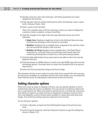 212   Part III ✦ Creating ActionScript Elements for Your Movie



              3. Specify a font size, font color, font type, and other parameters you want
                 assigned to the text box.
              4. If the dynamic text box will be referenced in other ActionScript, enter a name
                 in the <Instance Name> field.
              5. Enter a name in the Var field.
                This is the variable name you’ll be referring to when you want to display the
                contents of other variables, or data in this field.
              6. Click the triangle to the right of the line type field and choose one of the
                 following:
                    • Single Line: Displays a single line of text in the field and does not wrap
                      text when the boundary of the text box is exceeded.
                    • Multiline: Displays text as multiple lines, wrapping to the next line when
                      the text exceeds the border of the text box.
                    • Multiline No Wrap: Displays text as multiple lines. The Flash Player
                      wraps text to a new line when encountering a hard break character
                      caused by pressing Enter or Return in a word processing program.
              7. Click the Selectable button if you want users to be able to select the text dis-
                 played in this box.
              8. Click the Render as HTML button to render text with HTML tags with rich text
                 formatting options. (You learn how to create rich formatted text in an upcom-
                 ing section.)
              9. Select the Text tool and then drag a text box on Stage.

           The dynamic text box is now ready to receive data. If you suspect the text you spec-
           ify may not be available on computers used to view your design, you can embed the
           fonts with the movie by following the instructions in the next section.


           Setting character options
           When you create an input or dynamic text box, you can specify whether or not to
           embed fonts when the movie is published. You can choose to embed an entire font
           set or a partial font set. When you embed a partial font set, you limit the characters
           that will be accepted in an input text box or displayed in dynamic text box, there-
           fore controlling the content of associated variables to values that work with your
           design. You do this by setting character options for the text box.

           To set character options:

              1. Create a dynamic or input text box following the steps in the previous sec-
                 tions.
              2. In the Property inspector, click the Characters button to open the dialog box
                 shown in Figure 11-2.
 
