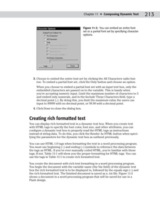 Chapter 11 ✦ Composing Dynamic Text                 213

                                            Figure 11-2: You can embed an entire font
                                            set or a partial font set by specifying character
                                            options.




   3. Choose to embed the entire font set by clicking the All Characters radio but-
      ton. To embed a partial font set, click the Only button and choose an option.
     When you choose to embed a partial font set with an input text box, only the
     embedded characters are passed on to the variable. This is handy when
     you’re accepting numeric input. Limit the maximum number of characters to 5
     and embed only numerals, and in the Include These Characters field, type a
     decimal point (.). By doing this, you limit the maximum value the users can
     input to 99999 with no decimal point, or 99.99 with a decimal point.
   4. Click Done to close the dialog box.


Creating rich formatted text
You can display rich formatted text in a dynamic text box. When you create text
with HTML tags to specify the font color, font size, and other attributes, you can
configure a dynamic text box to properly read the HTML tags as instructions
instead of string data. To do this, you click the Render As HTML button when speci-
fying the parameters for the dynamic text box as outlined previously.

You can use HTML 1.0 tags when formatting the text in a word processing program.
You must use beginning (<) and ending (>) symbols to reference the data between
the tags as HTML. If you’ve ever manually coded HTML, you’re familiar with these
tags. If not, Table 11-1 will show you the proper formatting for HTML tags. You can
use the tags in Table 11-1 to create rich formatted text.

You create the document with rich text formatting in a word processing program.
You begin the document with the variable name (the Var field) of the dynamic text
box the rich formatted text is to be displayed in, followed by the equals sign (=) and
the rich formatted text. The finished document is saved as a .txt file. Figure 11-3
shows a document in a word processing program that will be saved for use in a
Flash design.
 