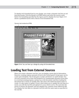 Chapter 11 ✦ Composing Dynamic Text            215

  To display rich formatted text in your design, you create a dynamic text box as out-
  lined previously. Click the Render as HTML button and when the movie is pub-
  lished, the formatting specified by the tags is used to display the text. Figure 11-4
  shows a published movie with a block of rich formatted text.


  Dynamic text rendered as HTML




  Figure 11-4: You can liven up a design by using rich formatted text.



Loading Text from External Sources
  When you create a dynamic text box, you can display a great deal of information.
  However, creating copious amounts of text in the Action panel’s Script pane can be
  a pain (pun intended). The Script pane is small, and there’s no spell checker. You
  can save yourself a lot of time and headache by creating large amounts of text data
  in a word processing program, saving it as a text document, and then loading the
  document into a movie as variable data. Not only is the initial document easier to
  create, it’s also easier to update. If your client wants you to update the text data in a
  movie, you edit the text file and upload it to your client’s serve. The next time the
  movie is viewed, the dynamic text box displays the contents of the edited text file.
  You display the text data in a dynamic text box with the same name as specified in
  the text file.
 