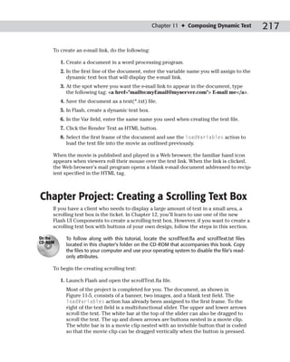 Chapter 11 ✦ Composing Dynamic Text             217

     To create an e-mail link, do the following:

         1. Create a document in a word processing program.
         2. In the first line of the document, enter the variable name you will assign to the
            dynamic text box that will display the e-mail link.
         3. At the spot where you want the e-mail link to appear in the document, type
            the following tag: <a href="mailto:myEmail@myserver.com"> E-mail me</a>.
         4. Save the document as a text(*.txt) file.
         5. In Flash, create a dynamic text box.
         6. In the Var field, enter the same name you used when creating the text file.
         7. Click the Render Text as HTML button.
         8. Select the first frame of the document and use the loadVariables action to
            load the text file into the movie as outlined previously.

     When the movie is published and played in a Web browser, the familiar hand icon
     appears when viewers roll their mouse over the text link. When the link is clicked,
     the Web browser’s mail program opens a blank e-mail document addressed to recip-
     ient specified in the HTML tag.



Chapter Project: Creating a Scrolling Text Box
     If you have a client who needs to display a large amount of text in a small area, a
     scrolling text box is the ticket. In Chapter 12, you’ll learn to use one of the new
     Flash UI Components to create a scrolling text box. However, if you want to create a
     scrolling text box with buttons of your own design, follow the steps in this section.

On the     To follow along with this tutorial, locate the scrollText.fla and scrollText.txt files
CD-ROM
           located in this chapter’s folder on the CD-ROM that accompanies this book. Copy
           the files to your computer and use your operating system to disable the file’s read-
           only attributes.

     To begin the creating scrolling text:

         1. Launch Flash and open the scrollText.fla file.
           Most of the project is completed for you. The document, as shown in
           Figure 11-5, consists of a banner, two images, and a blank text field. The
           loadVariables action has already been assigned to the first frame. To the
           right of the text field is a multi-functional slider. The upper and lower arrows
           scroll the text. The white bar at the top of the slider can also be dragged to
           scroll the text. The up and down arrows are buttons nested in a movie clip.
           The white bar is in a movie clip nested with an invisible button that is coded
           so that the movie clip can be dragged vertically when the button is pressed.
 