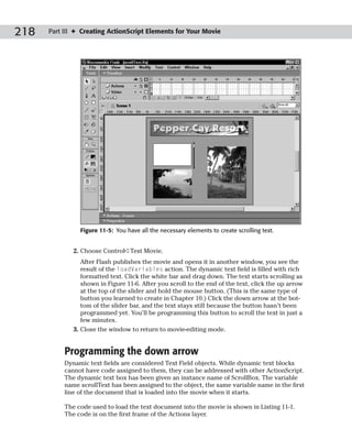 218   Part III ✦ Creating ActionScript Elements for Your Movie




                Figure 11-5: You have all the necessary elements to create scrolling text.


              2. Choose Control➪Test Movie.
                 After Flash publishes the movie and opens it in another window, you see the
                 result of the loadVariables action. The dynamic text field is filled with rich
                 formatted text. Click the white bar and drag down. The text starts scrolling as
                 shown in Figure 11-6. After you scroll to the end of the text, click the up arrow
                 at the top of the slider and hold the mouse button. (This is the same type of
                 button you learned to create in Chapter 10.) Click the down arrow at the bot-
                 tom of the slider bar, and the text stays still because the button hasn’t been
                 programmed yet. You’ll be programming this button to scroll the text in just a
                 few minutes.
              3. Close the window to return to movie-editing mode.


           Programming the down arrow
           Dynamic text fields are considered Text Field objects. While dynamic text blocks
           cannot have code assigned to them, they can be addressed with other ActionScript.
           The dynamic text box has been given an instance name of ScrollBox. The variable
           name scrollText has been assigned to the object, the same variable name in the first
           line of the document that is loaded into the movie when it starts.

           The code used to load the text document into the movie is shown in Listing 11-1.
           The code is on the first frame of the Actions layer.
 