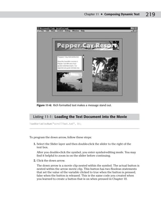 Chapter 11 ✦ Composing Dynamic Text        219




     Figure 11-6: Rich formatted text makes a message stand out.



  Listing 11-1: Loading the Text Document into the Movie
loadVariablesNum(“scrollText.txt”, 0);




To program the down arrow, follow these steps:

  1. Select the Slider layer and then double-click the slider to the right of the
     text box.
     After you double-click the symbol, you enter symbol-editing mode. You may
     find it helpful to zoom in on the slider before continuing.
  2. Click the down arrow.
     The down arrow is a movie clip nested within the symbol. The actual button is
     nested within the arrow movie clip. This button has two Boolean statements
     that set the value of the variable clicked to true when the button is pressed,
     false when the button is released. This is the same code you created when
     you learned to create a button that is on when pressed in Chapter 10.
 