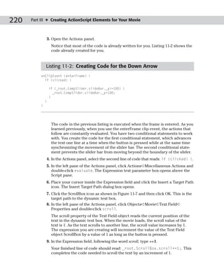 220   Part III ✦ Creating ActionScript Elements for Your Movie



               3. Open the Actions panel.
                    Notice that most of the code is already written for you. Listing 11-2 shows the
                    code already created for you.



               Listing 11-2: Creating Code for the Down Arrow
           onClipEvent (enterFrame) {
             if (clicked) {

                   if (_root.CompSlider.slideBar._y>=100) {
                     _root.CompSlider.slideBar._y=100;
                   }
               }
           }




                    The code in the previous listing is executed when the frame is entered. As you
                    learned previously, when you use the enterFrame clip event, the actions that
                    follow are constantly evaluated. You have two conditional statements to work
                    with. You create the code for the first conditional statement, which advances
                    the text one line at a time when the button is pressed while at the same time
                    synchronizing the movement of the slider bar. The second conditional state-
                    ment prevents the slider bar from moving beyond the boundary of the slider.
               4. In the Actions panel, select the second line of code that reads: if (clicked) {.
               5. In the left pane of the Actions panel, click Actions➪Miscellaneous Actions and
                  double-click evaluate. The Expression text parameter box opens above the
                  Script pane.
               6. Place your cursor inside the Expression field and click the Insert a Target Path
                  icon. The Insert Target Path dialog box opens.
               7. Click the ScrollBox icon as shown in Figure 11-7 and then click OK. This is the
                  target path to the dynamic text box.
               8. In the left pane of the Actions panel, click Objects➪Movie➪Text Field➪
                  Properties and double-click scroll.
                    The scroll property of the Text Field object reads the current position of the
                    text in the dynamic text box. When the movie loads, the scroll value of the
                    text is 1. As the text scrolls to another line, the scroll value increases by 1.
                    The expression you are creating will increment the value of the Text Field
                    object ScrollBox by a value of 1 as long as the button is pressed.
               9. In the Expression field, following the word scroll, type =+1.
                    Your finished line of code should read: _root.ScrollBox.scroll+=1;. This
                    completes the code needed to scroll the text by an increment of 1.
 