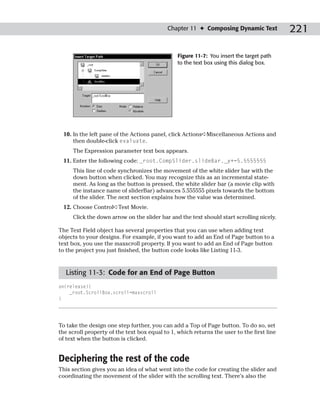 Chapter 11 ✦ Composing Dynamic Text            221

                                                Figure 11-7: You insert the target path
                                                to the text box using this dialog box.




 10. In the left pane of the Actions panel, click Actions➪Miscellaneous Actions and
     then double-click evaluate.
     The Expression parameter text box appears.
 11. Enter the following code: _root.CompSlider.slideBar._y+=5.5555555
     This line of code synchronizes the movement of the white slider bar with the
     down button when clicked. You may recognize this as an incremental state-
     ment. As long as the button is pressed, the white slider bar (a movie clip with
     the instance name of sliderBar) advances 5.555555 pixels towards the bottom
     of the slider. The next section explains how the value was determined.
 12. Choose Control➪Test Movie.
     Click the down arrow on the slider bar and the text should start scrolling nicely.

The Text Field object has several properties that you can use when adding text
objects to your designs. For example, if you want to add an End of Page button to a
text box, you use the maxscroll property. If you want to add an End of Page button
to the project you just finished, the button code looks like Listing 11-3.



  Listing 11-3: Code for an End of Page Button
on(release){
    _root.ScrollBox.scroll=maxscroll
}




To take the design one step further, you can add a Top of Page button. To do so, set
the scroll property of the text box equal to 1, which returns the user to the first line
of text when the button is clicked.


Deciphering the rest of the code
This section gives you an idea of what went into the code for creating the slider and
coordinating the movement of the slider with the scrolling text. There’s also the
 