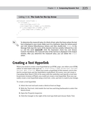 Chapter 11 ✦ Composing Dynamic Text            223

        Listing 11-6: The Code for the Up Arrow
      onClipEvent (enterFrame) {
        if (clicked) {
          _root.ScrollBox.scroll-=1;
          _root.CompSlider.slideBar._y-=5.5555555;
          if (_root.CompSlider.slideBar._y<=0) {
            _root.CompSlider.slideBar._y=0;
          }
        }
      }




Tip        To determine the maxscroll value of a block of text, select the frame where the text
           box is displayed in your movie. Make sure it is a keyframe. Open the Actions panel
           and click Actions➪Miscellaneous Actions and then double-click trace. In the
           Message field, type the name of the dynamic text box variable, followed by a dot
           (.) and the word maxscroll. Click the Expression check box and choose
           Control➪Test Movie. The maxscroll value of the text box is displayed in the Output
           window. After you determine the maxscroll value, you can delete the trace
           action.




Creating a Text Hyperlink
      When you need to create a text hyperlink for an HTML page, use either your HTML
      editor or enter hard code such as: <a href=”http://www.dasdesigns.net>DAS
      Designs Web Site</a>. When you create a hyperlink in this manner, you’re lim-
      ited to certain fonts and the hyperlink is underlined. Of course, you can create a
      Cascading Style Sheet (CSS) to do away with the underline and specify a text font.
      In previous versions of Flash, you could not create a text hyperlink. Now you can
      easily create a text hyperlink using a text font, color, and size to match your design.

      To create a text hyperlink:

         1. Select the text tool and create a block of text on Stage.
         2. With the Text tool, click inside the text box and drag backwards to select the
            block of text.
         3. Open the Property inspector.
         4. Click the triangle to the right of the text type field and choose Static Text.
 