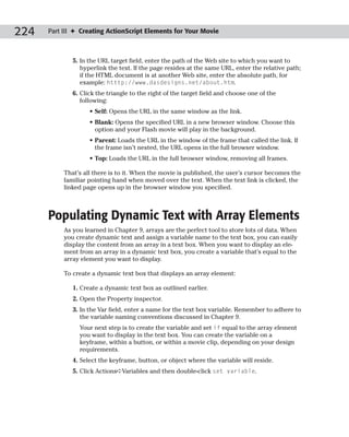 224   Part III ✦ Creating ActionScript Elements for Your Movie



              5. In the URL target field, enter the path of the Web site to which you want to
                 hyperlink the text. If the page resides at the same URL, enter the relative path;
                 if the HTML document is at another Web site, enter the absolute path, for
                 example: htttp://www.dasdesigns.net/about.htm.
              6. Click the triangle to the right of the target field and choose one of the
                 following:
                    • Self: Opens the URL in the same window as the link.
                    • Blank: Opens the specified URL in a new browser window. Choose this
                      option and your Flash movie will play in the background.
                    • Parent: Loads the URL in the window of the frame that called the link. If
                      the frame isn’t nested, the URL opens in the full browser window.
                    • Top: Loads the URL in the full browser window, removing all frames.

           That’s all there is to it. When the movie is published, the user’s cursor becomes the
           familiar pointing hand when moved over the text. When the text link is clicked, the
           linked page opens up in the browser window you specified.



      Populating Dynamic Text with Array Elements
           As you learned in Chapter 9, arrays are the perfect tool to store lots of data. When
           you create dynamic text and assign a variable name to the text box, you can easily
           display the content from an array in a text box. When you want to display an ele-
           ment from an array in a dynamic text box, you create a variable that’s equal to the
           array element you want to display.

           To create a dynamic text box that displays an array element:

              1. Create a dynamic text box as outlined earlier.
              2. Open the Property inspector.
              3. In the Var field, enter a name for the text box variable. Remember to adhere to
                 the variable naming conventions discussed in Chapter 9.
                Your next step is to create the variable and set if equal to the array element
                you want to display in the text box. You can create the variable on a
                keyframe, within a button, or within a movie clip, depending on your design
                requirements.
              4. Select the keyframe, button, or object where the variable will reside.
              5. Click Actions➪Variables and then double-click set variable.
 