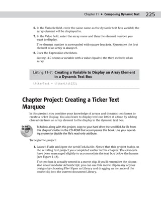 Chapter 11 ✦ Composing Dynamic Text              225

         6. In the Variable field, enter the same name as the dynamic text box variable the
            array element will be displayed in.
         7. In the Value field, enter the array name and then the element number you
            want to display.
           The element number is surrounded with square brackets. Remember the first
           element of an array is always 0.
         8. Click the Expression checkbox.
           Listing 11-7 shows a variable with a value equal to the third element of an
           array.



         Listing 11-7: Creating a Variable to Display an Array Element
                       in a Dynamic Text Box
         tickerText = tickerList[2];




Chapter Project: Creating a Ticker Text
Marquee
     In this project, you combine your knowledge of arrays and dynamic text boxes to
     create a ticker display. You also learn to display text one letter at a time by adding
     characters from an array element to the display in the dynamic text box.

On the     To follow along with this project, copy to your hard drive the scrollTick.fla file from
CD-ROM
           this chapter’s folder in the CD-ROM that accompanies this book. Use your operat-
           ing system to disable the file’s read-only attribute.

     To begin the project:

         1. Launch Flash and open the scrollTick.fla file. Notice that this project builds on
            the scrolling text project you completed earlier in this chapter. The elements
            have been rearranged slightly to accommodate the text box below the banner
            (see Figure 11-8).
           The text box is actually nested in a movie clip. If you’ll remember the discus-
           sion about modular ActionScript, you can use this movie clip in any of your
           designs by choosing File➪Open as Library and dragging an instance of the
           movie clip into the current document Library.
 