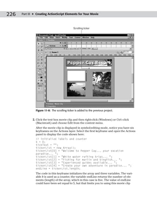 226   Part III ✦ Creating ActionScript Elements for Your Movie



                                                Scrolling ticker




                Figure 11-8: The scrolling ticker is added to the previous project.


              2. Click the text box movie clip and then right-click (Windows) or Ctrl+click
                 (Macintosh) and choose Edit from the context menu.
                After the movie clip is displayed in symbol-editing mode, notice you have six
                keyframes on the Actions layer. Select the first keyframe and open the Actions
                panel to display the code shown here:
                // initialize labels and counter
                k = 0;
                tickText = “”;
                tickerList = new Array();
                tickerList[0] = “Welcome to Pepper Cay... your vacation
                paradise... “;
                tickerList[1] = “White water rafting trips... “;
                tickerList[2] = “Fishing for marlin and kingfish... “;
                tickerList[3] = “Experienced guides available... “;
                tickerList[4] = “Create your own adventure in paradise... “;
                endLine = tickerList.length;
                The code in this keyframe initializes the array and three variables. The vari-
                able k is used as a counter, the variable endLine returns the number of ele-
                ments (length) of the array, which in this case is five. The value of endLine
                could have been set equal to 5, but that limits you to using this movie clip
 