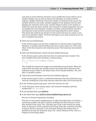 Chapter 11 ✦ Composing Dynamic Text           227

  only with an array with five elements. If you modify this movie clip for use in
  another design, you can add as many array elements as needed, and the
  endLine variable will always return the number of elements in the array. The
  variable tickText is the same variable assigned to the dynamic text box that
  displays the elements of the array. Another thing to notice is the manner in
  which the array has been created; each element is created separately. You can
  accomplish the same thing by creating a variable named tickerList and then
  entering each array element in quotes and separating them with commas.
  This particular method was chosen for this project because it’s easier to see
  each array element’s offset. You’ll be referring to each array element by its off-
  set to complete the project.

3. Select the second keyframe.
  In the Actions panel, you see that a single line of code has been created that
  initializes a variable named lineNum and sets its value equal to 0. This is the
  offset of the first element in the tickerList array. This frame has been labeled
  newLine.
4. Select the third keyframe, which has been labeled lineLoop.
  In the Actions panel, notice that two lines of code have been created. Two
  new variables have been declared, as shown below.
  len = tickerList[lineNum].length;
  i = 0;

  The variable len returns the length of an individual array element. When the
  code is first executed, the variable returns the length of the element in the
  tickerList array at offset 0, the initial value of the variable lineNum. The vari-
  able i is another counter.
5. Select the fourth keyframe that has been labeled msgLoop.
  In the Actions panel, notice a conditional statement has been started for you.
  You’ll be creating the action that executes when the value of k is less than 65.
6. In the Actions panel Script pane, select the first line of code
7. In the left pane of the Actions panel, click Actions➪Variables and then
   double-click set variable.
8. In the Variable field, type tickText
9. In the Value field, type tickText+tickerList[lineNum].charAt (i)
  Be sure to click the Expression checkbox.
  This line of code begins displaying text. It takes the initial value of tickText, a
  null string variable, and sets it equal to itself plus the first character of the
  first element in the array. The .charAt(i) part of the code returns the string
  value of character at this position in the string. When the code first executes,
  it returns the first character (i=0) of the first element (the initial value of
  lineNum is 0) from the tickerList array. The .charAt element of the code is a
  Property of the String object.
 
