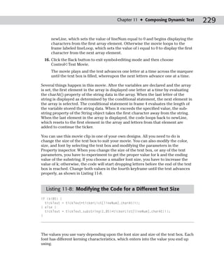 Chapter 11 ✦ Composing Dynamic Text           229

     newLine, which sets the value of lineNum equal to 0 and begins displaying the
     characters from the first array element. Otherwise the movie loops to the
     frame labeled lineLoop, which sets the value of i equal to 0 to display the first
     character from the next array element.
 16. Click the Back button to exit symbol-editing mode and then choose
     Control➪Test Movie.
     The movie plays and the text advances one letter at a time across the marquee
     until the text box is filled, whereupon the next letters advance one at a time.

Several things happen in this movie. After the variables are declared and the array
is set, the first element in the array is displayed one letter at a time by evaluating
the charAt() property of the string data in the array. When the last letter of the
string is displayed as determined by the conditional statement, the next element in
the array is selected. The conditional statement in frame 4 evaluates the length of
the variable stored the string data. When it exceeds the specified value, the sub-
string property of the String object takes the first character away from the string.
When the last element in the array is displayed, the code loops back to newLine,
which resets to the first element in the array and letters from that element are
added to continue the ticker.

You can use this movie clip in one of your own designs. All you need to do is
change the size of the text box to suit your movie. You can also modify the color,
size, and font by selecting the text box and modifying the parameters in the
Property inspector. When you change the size of the text box, or any of the text
parameters, you have to experiment to get the proper value for k and the ending
value of the substring. If you choose a smaller font size, you have to increase the
value of k; otherwise, the code will start dropping letters before the end of the text
box is reached. Change both values in the fourth keyframe until the text advances
properly, as shown in Listing 11-8.


  Listing 11-8: Modifying the Code for a Different Text Size
if (k<85) {
  tickText = tickText+tickerList[lineNum].charAt(i);
} else {
  tickText = tickText.substring(1,85)+tickerList[lineNum].charAt(i);
}




The values you use vary depending upon the font size and size of the text box. Each
font has different kerning characteristics, which enters into the value you end up
using.
 