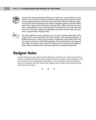230   Part III ✦ Creating ActionScript Elements for Your Movie



      On the      Copy the file marqueeComponent.fla to your hard drive. Launch Flash and open
      CD-ROM
                  the file. In the document Library, you’ll find a single component. Drag the compo-
                  nent on Stage and center it to the top of the document. Open the Property inspec-
                  tor and then click the Parameter tab. Click the magnifying glass to open the Values
                  panel. Three values have already been entered. Click a value and enter your own
                  text. To add additional values, click the button that looks like a plus sign and enter
                  some text. Click OK to apply the modifications and then test the movie. You now
                  have a programmable marquee ticker.

      Note        The String object has many properties you can use to evaluate string data. In this
                  chapter you’ve been exposed to the scroll, charAt(), and substring properties. A
                  detailed discussion of each string property is beyond the scope of this book. You
                  are urged to experiment with these properties. To understand what each property
                  does, open the Actions panel, click the Reference icon and then click Objects➪
                  Core➪String➪Properties; then click each property for a detailed explanation.




      Designer Notes
             In this chapter you were introduced to dynamic and input text. You learned how to
             create a scrolling text box for your designs and how to create a ticker marquee. You
             were shown how to manipulate string data as well as display string data from an
             array in a dynamic text box. In the next chapter, you’ll create some interactive ele-
             ments for your movies.

                                              ✦        ✦       ✦
 