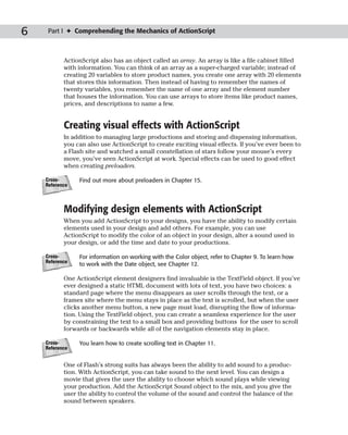 6    Part I ✦ Comprehending the Mechanics of ActionScript



           ActionScript also has an object called an array. An array is like a file cabinet filled
           with information. You can think of an array as a super-charged variable; instead of
           creating 20 variables to store product names, you create one array with 20 elements
           that stores this information. Then instead of having to remember the names of
           twenty variables, you remember the name of one array and the element number
           that houses the information. You can use arrays to store items like product names,
           prices, and descriptions to name a few.


           Creating visual effects with ActionScript
           In addition to managing large productions and storing and dispensing information,
           you can also use ActionScript to create exciting visual effects. If you’ve ever been to
           a Flash site and watched a small constellation of stars follow your mouse’s every
           move, you’ve seen ActionScript at work. Special effects can be used to good effect
           when creating preloaders.

    Cross-      Find out more about preloaders in Chapter 15.
    Reference



           Modifying design elements with ActionScript
           When you add ActionScript to your designs, you have the ability to modify certain
           elements used in your design and add others. For example, you can use
           ActionScript to modify the color of an object in your design, alter a sound used in
           your design, or add the time and date to your productions.

    Cross-      For information on working with the Color object, refer to Chapter 9. To learn how
    Reference
                to work with the Date object, see Chapter 12.

           One ActionScript element designers find invaluable is the TextField object. If you’ve
           ever designed a static HTML document with lots of text, you have two choices: a
           standard page where the menu disappears as user scrolls through the text, or a
           frames site where the menu stays in place as the text is scrolled, but when the user
           clicks another menu button, a new page must load, disrupting the flow of informa-
           tion. Using the TextField object, you can create a seamless experience for the user
           by constraining the text to a small box and providing buttons for the user to scroll
           forwards or backwards while all of the navigation elements stay in place.

    Cross-      You learn how to create scrolling text in Chapter 11.
    Reference


           One of Flash’s strong suits has always been the ability to add sound to a produc-
           tion. With ActionScript, you can take sound to the next level. You can design a
           movie that gives the user the ability to choose which sound plays while viewing
           your production. Add the ActionScript Sound object to the mix, and you give the
           user the ability to control the volume of the sound and control the balance of the
           sound between speakers.
 