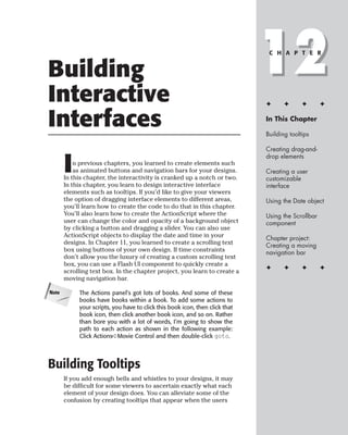 Building
Interactive
                                                                              12
                                                                               C H A P T E R




                                                                              ✦      ✦      ✦       ✦


Interfaces                                                                    In This Chapter

                                                                              Building tooltips

                                                                              Creating drag-and-


       I
                                                                              drop elements
           n previous chapters, you learned to create elements such
           as animated buttons and navigation bars for your designs.          Creating a user
       In this chapter, the interactivity is cranked up a notch or two.       customizable
       In this chapter, you learn to design interactive interface             interface
       elements such as tooltips. If you’d like to give your viewers
       the option of dragging interface elements to different areas,          Using the Date object
       you’ll learn how to create the code to do that in this chapter.
       You’ll also learn how to create the ActionScript where the             Using the Scrollbar
       user can change the color and opacity of a background object           component
       by clicking a button and dragging a slider. You can also use
       ActionScript objects to display the date and time in your              Chapter project:
       designs. In Chapter 11, you learned to create a scrolling text         Creating a moving
       box using buttons of your own design. If time constraints              navigation bar
       don’t allow you the luxury of creating a custom scrolling text
       box, you can use a Flash UI component to quickly create a
                                                                              ✦      ✦      ✦       ✦
       scrolling text box. In the chapter project, you learn to create a
       moving navigation bar.

Note        The Actions panel’s got lots of books. And some of these
            books have books within a book. To add some actions to
            your scripts, you have to click this book icon, then click that
            book icon, then click another book icon, and so on. Rather
            than bore you with a lot of words, I’m going to show the
            path to each action as shown in the following example:
            Click Actions➪Movie Control and then double-click goto.




Building Tooltips
       If you add enough bells and whistles to your designs, it may
       be difficult for some viewers to ascertain exactly what each
       element of your design does. You can alleviate some of the
       confusion by creating tooltips that appear when the users
 