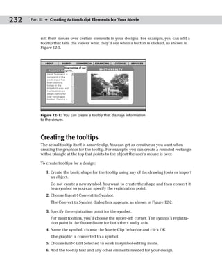 232   Part III ✦ Creating ActionScript Elements for Your Movie



           roll their mouse over certain elements in your designs. For example, you can add a
           tooltip that tells the viewer what they’ll see when a button is clicked, as shown in
           Figure 12-1.




           Figure 12-1: You can create a tooltip that displays information
           to the viewer.



           Creating the tooltips
           The actual tooltip itself is a movie clip. You can get as creative as you want when
           creating the graphics for the tooltip. For example, you can create a rounded rectangle
           with a triangle at the top that points to the object the user’s mouse is over.

           To create tooltips for a design:

              1. Create the basic shape for the tooltip using any of the drawing tools or import
                 an object.
                 Do not create a new symbol. You want to create the shape and then convert it
                 to a symbol so you can specify the registration point.
              2. Choose Insert➪Convert to Symbol.
                 The Convert to Symbol dialog box appears, as shown in Figure 12-2.

              3. Specify the registration point for the symbol.
                 For most tooltips, you’ll choose the upper-left corner. The symbol’s registra-
                 tion point is the 0 coordinate for both the x and y axis.
              4. Name the symbol, choose the Movie Clip behavior and click OK.
                 The graphic is converted to a symbol.
              5. Choose Edit➪Edit Selected to work in symbol-editing mode.
              6. Add the tooltip text and any other elements needed for your design.
 