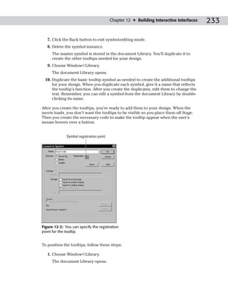 Chapter 12 ✦ Building Interactive Interfaces   233

   7. Click the Back button to exit symbol-editing mode.
   8. Delete the symbol instance.
      The master symbol is stored in the document Library. You’ll duplicate it to
      create the other tooltips needed for your design.
   9. Choose Window➪Library.
      The document Library opens.
 10. Duplicate the basic tooltip symbol as needed to create the additional tooltips
     for your design. When you duplicate each symbol, give it a name that reflects
     the tooltip’s function. After you create the duplicates, edit them to change the
     text. Remember, you can edit a symbol from the document Library by double-
     clicking its name.

After you create the tooltips, you’re ready to add them to your design. When the
movie loads, you don’t want the tooltips to be visible so you place them off Stage.
Then you create the necessary code to make the tooltip appear when the user’s
mouse hovers over a button.


              Symbol registration point




Figure 12-2: You can specify the registration
point for the tooltip.


To position the tooltips, follow these steps:

   1. Choose Window➪Library.
      The document Library opens.
 