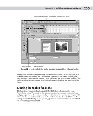 Chapter 12 ✦ Building Interactive Interfaces        235

                        Selected tooltip layer Locked and hidden tooltip layers




     Tooltip instance   Instance name
     Figure 12-4: Lock and hide the tooltip layers so you can edit an individual tooltip.


After you’ve named all of the tooltips, you’re ready to create the ActionScript that
makes the tooltips appear. You could create the same script for each object that
uses a tooltip. However, that can get rather tedious if you have several tooltips. The
easier solution is to create one function to display the tooltips and another to hide
them.


Creating the tooltip functions
The functions you create to display and then hide the tooltips simplify your
ActionScript work. The function that shows each tooltip changes the tooltip’s _x
and _y properties to the current x and y coordinates of the mouse, allowing for a bit
of room if the user rolls over the top of the button. The function that hides each
tooltip returns the tooltip to the _x and _y positions you recorded when you added
the tooltips to your document.
 