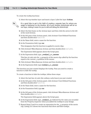 236   Part III ✦ Creating ActionScript Elements for Your Movie



            To create the tooltip functions:

               1. Select the top timeline layer and insert a layer. Label the layer Actions.

      Tip        It’s a good idea to get in the habit of creating a separate layer for actions you
                 assign to keyframes on the timeline. All of your timeline ActionScript will be on
                 one layer, making it easier for you to edit and debug the ActionScript.

               2. Select the first frame on the Actions layer and then click the arrow to the left
                  of the word Actions.
               3. In the left pane of the Actions panel, click Actions➪User-Defined Functions
                  and then double-click function.
               4. In the Name field, enter a name for the function.
               5. In the Parameters field, type mc
                 This designates that the function is applied to movie clips.
               6. Click Actions➪Miscellaneous Actions and then double-click evaluate.
                 The Expression field appears above the Script pane.
               7. In the Expression field, type _root[mc]._x=_xmouse
                 This line of code sets the _x property of the movie clip called by the function
                 equal to the current _x position of the mouse.
               8. Click Actions➪Miscellaneous Actions and then double-click evaluate.
               9. In the Expression field, type root[mc]._y=_ymouse

            The function you just created displays the tooltip. Now you need to create a
            function to hide the tooltip.

            To create a function to hide the tooltips, follow these steps:

               1. Select the last line of code (the solitary curly brace) you just created.
               2. In the left pane of the Actions panel, click Actions➪User-Defined Functions
                  and then double-click function.
               3. In the Name field, enter a name for the function.
               4. In the Parameters field, type mc

               5. In the left pane of the Actions panel, click Actions➪Miscellaneous Actions and
                  then double-click evaluate.
                 The Expression field appears above the Script pane.
               6. In the Expression field, type _root[mc]._x= followed by the value you recorded
                  from the Property inspector when you added the tooltips to your design.
               7. Repeat Steps 5 and 6 to create an expression for the _y property of the movie
                  clip. Listing 12-1 shows two functions that show and hide tooltips.
 