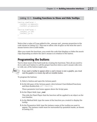 Chapter 12 ✦ Building Interactive Interfaces     237

         Listing 12-1: Creating Functions to Show and Hide Tooltips
       function showTip(mc) {
         _root[mc]._x=_xmouse+5;
         _root[mc]._y=_ymouse+5;
       }
       function hideTip(mc) {
         _root[mc]._x=-150;
         _root[mc]._y=-5;
       }




       Notice that a value of 5 was added to the _xmouse and _ymouse properties in the
       code shown in Listing 12-1. This was to allow a bit of space so the item the user’s
       mouse hovers over is still visible.

       After you create the functions, you create the code that displays or hides the movie
       clips depending on where the user’s mouse is in relation to the button.


       Programming the buttons
       You’ve done most of the hard work by creating the functions. Now all you need to
       do is code each button to call the proper function when a user’s mouse rolls over,
       or rolls out, of the button target area.

Note        If you want a tooltip to appear when a user’s mouse is over a graphic, you must
            nest the graphic in a movie clip with an invisible button.

       To program the buttons:

          1. Select a button and open the Actions panel.
          2. In the left pane of the Actions panel, click Actions➪User-Defined Functions
             and then double-click call function.
            Three parameter text boxes appear above the Script pane.
          3. In the Object field, type _root
            This tells the Flash Player that the function will be applied to an object on the
            root timeline.
          4. In the Method field, type the name of the function you created to display the
             tooltip.
          5. In the Parameters field, type the instance name of the tooltip you want to
             appear. The instance name must be surrounded by quotation marks, as shown
             in Listing 12-2.
 
