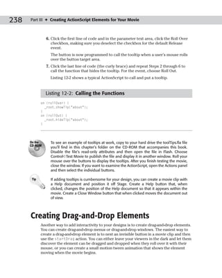 238   Part III ✦ Creating ActionScript Elements for Your Movie



                6. Click the first line of code and in the parameter text area, click the Roll Over
                   checkbox, making sure you deselect the checkbox for the default Release
                   event.
                  The button is now programmed to call the tooltip when a user’s mouse rolls
                  over the button target area.
                7. Click the last line of code (the curly brace) and repeat Steps 2 through 6 to
                   call the function that hides the tooltip. For the event, choose Roll Out.
                  Listing 12-2 shows a typical ActionScript to call and put a tooltip.



               Listing 12-2: Calling the Functions
             on (rollOver) {
               _root.showTip(“about”);
             }
             on (rollOut) {
               _root.hideTip(“about”);
             }




      On the      To see an example of tooltips at work, copy to your hard drive the toolTips.fla file
      CD-ROM
                  you’ll find in this chapter’s folder on the CD-ROM that accompanies this book.
                  Disable the file’s read-only attributes and then open the file in Flash. Choose
                  Control➪Test Movie to publish the file and display it in another window. Roll your
                  mouse over the buttons to display the tooltips. After you finish testing the movie,
                  close the window. If you want to examine the ActionScript, open the Actions panel
                  and then select the individual buttons.

       Tip        If adding tooltips is cumbersome for your design, you can create a movie clip with
                  a Help document and position it off Stage. Create a Help button that, when
                  clicked, changes the position of the Help document so that it appears within the
                  movie. Create a Close Window button that when clicked moves the document out
                  of view.




      Creating Drag-and-Drop Elements
             Another way to add interactivity to your designs is to create drag-and-drop elements.
             You can create drag-and-drop menus or drag-and-drop windows. The easiest way to
             create a drag-and-drop element is to nest an invisible button in a movie clip and then
             use the startDrag action. You can either leave your viewers in the dark and let them
             discover the element can be dragged and dropped when they roll over it with their
             mouse, or you can create a small motion tween animation that shows the element
             moving when the movie begins.
 